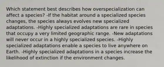 Which statement best describes how overspecialization can affect a species? -If the habitat around a specialized species changes, the species always evolves new specialized adaptations. -Highly specialized adaptations are rare in species that occupy a very limited geographic range. -New adaptations will never occur in a highly specialized species. -Highly specialized adaptations enable a species to live anywhere on Earth. -Highly specialized adaptations in a species increase the likelihood of extinction if the environment changes.