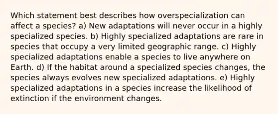 Which statement best describes how overspecialization can affect a species? a) New adaptations will never occur in a highly specialized species. b) Highly specialized adaptations are rare in species that occupy a very limited geographic range. c) Highly specialized adaptations enable a species to live anywhere on Earth. d) If the habitat around a specialized species changes, the species always evolves new specialized adaptations. e) Highly specialized adaptations in a species increase the likelihood of extinction if the environment changes.