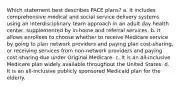 Which statement best describes PACE plans? a. It includes comprehensive medical and social service delivery systems using an interdisciplinary team approach in an adult day health center, supplemented by in-home and referral services. b. It allows enrollees to choose whether to receive Medicare service by going to plan network providers and paying plan cost-sharing, or receiving services from non-network providers and paying cost-sharing due under Original Medicare. c. It is an all-inclusive Medicare plan widely available throughout the United States. d. It is an all-inclusive publicly sponsored Medicaid plan for the elderly.