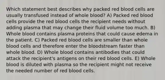 Which statement best describes why packed red blood cells are usually transfused instead of whole blood? A) Packed red blood cells provide the red blood cells the recipient needs without adding plasma that may change their fluid volume too much. B) Whole blood contains plasma proteins that could cause edema in the patient. C) Packed red blood cells are smaller than whole blood cells and therefore enter the bloodstream faster than whole blood. D) Whole blood contains antibodies that could attack the recipient's antigens on their red blood cells. E) Whole blood is diluted with plasma so the recipient might not receive the needed number of red blood cells.