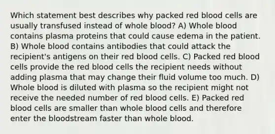 Which statement best describes why packed red blood cells are usually transfused instead of whole blood? A) Whole blood contains plasma proteins that could cause edema in the patient. B) Whole blood contains antibodies that could attack the recipient's antigens on their red blood cells. C) Packed red blood cells provide the red blood cells the recipient needs without adding plasma that may change their fluid volume too much. D) Whole blood is diluted with plasma so the recipient might not receive the needed number of red blood cells. E) Packed red blood cells are smaller than whole blood cells and therefore enter the bloodstream faster than whole blood.