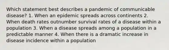 Which statement best describes a pandemic of communicable disease? 1. When an epidemic spreads across continents 2. When death rates outnumber survival rates of a disease within a population 3. When a disease spreads among a population in a predictable manner 4. When there is a dramatic increase in disease incidence within a population