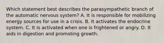 Which statement best describes the parasympathetic branch of the automatic nervous system? A. It is responsible for mobilizing energy sources for use in a crisis. B. It activates the endocrine system. C. It is activated when one is frightened or angry. D. It aids in digestion and promoting growth.