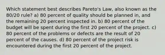 Which statement best describes Pareto's Law, also known as the 80/20 rule? a) 80 percent of quality should be planned in, and the remaining 20 percent inspected in. b) 80 percent of the budget will be spent during the first 20 percent of the project. c) 80 percent of the problems or defects are the result of 20 percent of the causes. d) 80 percent of the project risk is encountered during the first 20 percent of the project.