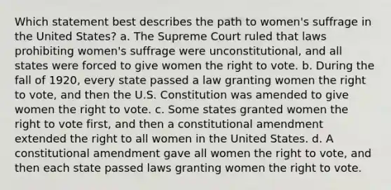 Which statement best describes the path to women's suffrage in the United States? a. The Supreme Court ruled that laws prohibiting women's suffrage were unconstitutional, and all states were forced to give women <a href='https://www.questionai.com/knowledge/kr9tEqZQot-the-right-to-vote' class='anchor-knowledge'>the right to vote</a>. b. During the fall of 1920, every state passed a law granting women the right to vote, and then the U.S. Constitution was amended to give women the right to vote. c. Some states granted women the right to vote first, and then a constitutional amendment extended the right to all women in the United States. d. A constitutional amendment gave all women the right to vote, and then each state passed laws granting women the right to vote.