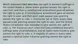 Which statement best describes the path to women's suffrage in the United States a. Some states granted women the right to vote first, and then a constitutional amendment gave all women the right to vote. b. A constitutional amendment gave all women the right to vote, and then each state passed laws granting women the right to vote. c. During the fall of 1920, every state passed a law granting women the right to vote, and the United States Constitution was amended to give women the right to vote. d. The Supreme Court ruled that laws prohibiting women's suffrage were unconstitutional, and all states were forced to give women the right to vote. e. A majority of voters in every state passed a national ballot initiative granting women the right to vote.