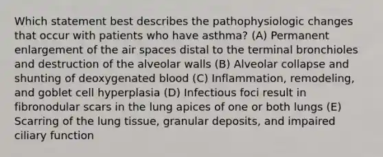 Which statement best describes the pathophysiologic changes that occur with patients who have asthma? (A) Permanent enlargement of the air spaces distal to the terminal bronchioles and destruction of the alveolar walls (B) Alveolar collapse and shunting of deoxygenated blood (C) Inflammation, remodeling, and goblet cell hyperplasia (D) Infectious foci result in fibronodular scars in the lung apices of one or both lungs (E) Scarring of the lung tissue, granular deposits, and impaired ciliary function