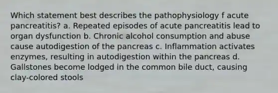 Which statement best describes the pathophysiology f acute pancreatitis? a. Repeated episodes of acute pancreatitis lead to organ dysfunction b. Chronic alcohol consumption and abuse cause autodigestion of the pancreas c. Inflammation activates enzymes, resulting in autodigestion within the pancreas d. Gallstones become lodged in the common bile duct, causing clay-colored stools