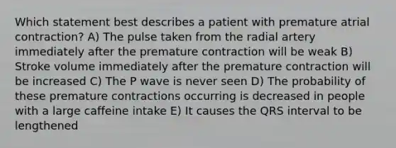 Which statement best describes a patient with premature atrial contraction? A) The pulse taken from the radial artery immediately after the premature contraction will be weak B) Stroke volume immediately after the premature contraction will be increased C) The P wave is never seen D) The probability of these premature contractions occurring is decreased in people with a large caffeine intake E) It causes the QRS interval to be lengthened