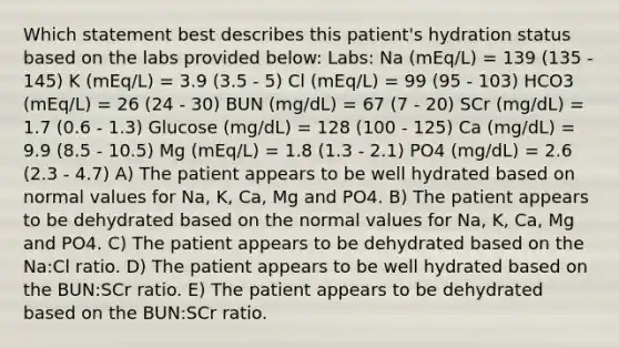 Which statement best describes this patient's hydration status based on the labs provided below: Labs: Na (mEq/L) = 139 (135 - 145) K (mEq/L) = 3.9 (3.5 - 5) Cl (mEq/L) = 99 (95 - 103) HCO3 (mEq/L) = 26 (24 - 30) BUN (mg/dL) = 67 (7 - 20) SCr (mg/dL) = 1.7 (0.6 - 1.3) Glucose (mg/dL) = 128 (100 - 125) Ca (mg/dL) = 9.9 (8.5 - 10.5) Mg (mEq/L) = 1.8 (1.3 - 2.1) PO4 (mg/dL) = 2.6 (2.3 - 4.7) A) The patient appears to be well hydrated based on normal values for Na, K, Ca, Mg and PO4. B) The patient appears to be dehydrated based on the normal values for Na, K, Ca, Mg and PO4. C) The patient appears to be dehydrated based on the Na:Cl ratio. D) The patient appears to be well hydrated based on the BUN:SCr ratio. E) The patient appears to be dehydrated based on the BUN:SCr ratio.