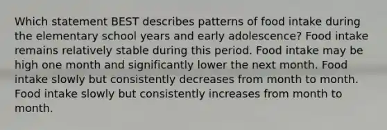 Which statement BEST describes patterns of food intake during the elementary school years and early adolescence? Food intake remains relatively stable during this period. Food intake may be high one month and significantly lower the next month. Food intake slowly but consistently decreases from month to month. Food intake slowly but consistently increases from month to month.