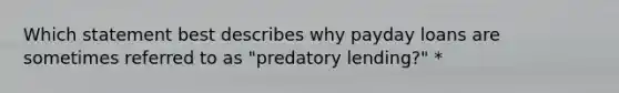 Which statement best describes why payday loans are sometimes referred to as "predatory lending?" *