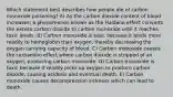 Which statement best describes how people die of carbon monoxide poisoning? A) As the carbon dioxide content of blood increases, a phenomenon known as the Haldane effect converts the excess carbon dioxide to carbon monoxide until it reaches toxic levels. B) Carbon monoxide is toxic because it binds more readily to hemoglobin than oxygen, thereby decreasing the oxygen carrying capacity of blood. C) Carbon monoxide causes the carbamino effect where carbon dioxide is stripped of an oxygen, producing carbon monoxide. D) Carbon monoxide is toxic because it readily picks up oxygen to produce carbon dioxide, causing acidosis and eventual death. E) Carbon monoxide causes decompression sickness which can lead to death.