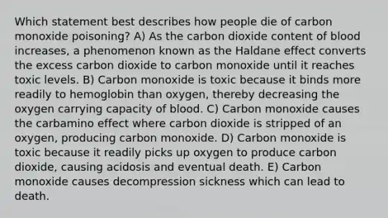 Which statement best describes how people die of carbon monoxide poisoning? A) As the carbon dioxide content of blood increases, a phenomenon known as the Haldane effect converts the excess carbon dioxide to carbon monoxide until it reaches toxic levels. B) Carbon monoxide is toxic because it binds more readily to hemoglobin than oxygen, thereby decreasing the oxygen carrying capacity of blood. C) Carbon monoxide causes the carbamino effect where carbon dioxide is stripped of an oxygen, producing carbon monoxide. D) Carbon monoxide is toxic because it readily picks up oxygen to produce carbon dioxide, causing acidosis and eventual death. E) Carbon monoxide causes decompression sickness which can lead to death.