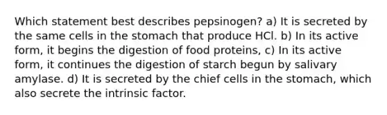 Which statement best describes pepsinogen? a) It is secreted by the same cells in the stomach that produce HCl. b) In its active form, it begins the digestion of food proteins, c) In its active form, it continues the digestion of starch begun by salivary amylase. d) It is secreted by the chief cells in the stomach, which also secrete the intrinsic factor.