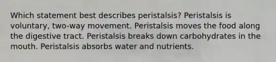 Which statement best describes peristalsis? Peristalsis is voluntary, two-way movement. Peristalsis moves the food along the digestive tract. Peristalsis breaks down carbohydrates in the mouth. Peristalsis absorbs water and nutrients.