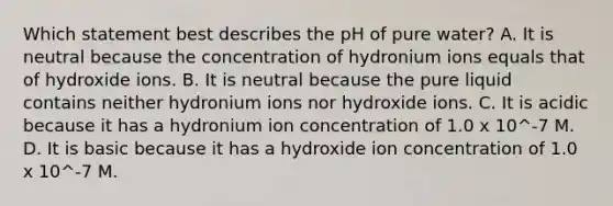 Which statement best describes the pH of pure water? A. It is neutral because the concentration of hydronium ions equals that of hydroxide ions. B. It is neutral because the pure liquid contains neither hydronium ions nor hydroxide ions. C. It is acidic because it has a hydronium ion concentration of 1.0 x 10^-7 M. D. It is basic because it has a hydroxide ion concentration of 1.0 x 10^-7 M.