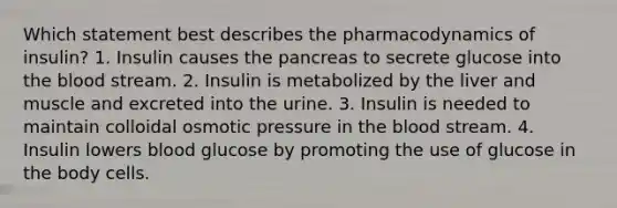 Which statement best describes the pharmacodynamics of insulin? 1. Insulin causes the pancreas to secrete glucose into the blood stream. 2. Insulin is metabolized by the liver and muscle and excreted into the urine. 3. Insulin is needed to maintain colloidal osmotic pressure in the blood stream. 4. Insulin lowers blood glucose by promoting the use of glucose in the body cells.