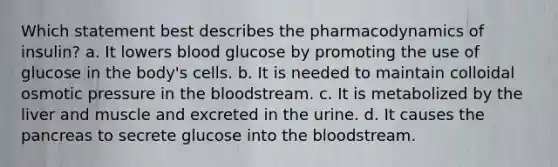 Which statement best describes the pharmacodynamics of insulin? a. It lowers blood glucose by promoting the use of glucose in the body's cells. b. It is needed to maintain colloidal osmotic pressure in the bloodstream. c. It is metabolized by the liver and muscle and excreted in the urine. d. It causes the pancreas to secrete glucose into the bloodstream.