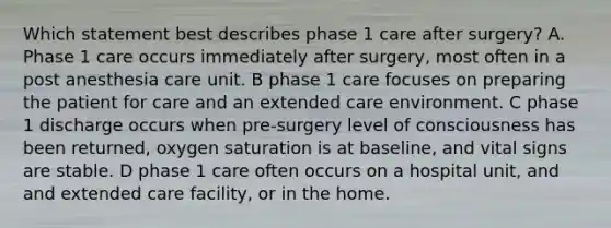 Which statement best describes phase 1 care after surgery? A. Phase 1 care occurs immediately after surgery, most often in a post anesthesia care unit. B phase 1 care focuses on preparing the patient for care and an extended care environment. C phase 1 discharge occurs when pre-surgery level of consciousness has been returned, oxygen saturation is at baseline, and vital signs are stable. D phase 1 care often occurs on a hospital unit, and and extended care facility, or in the home.