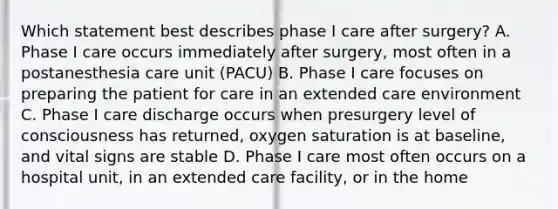 Which statement best describes phase I care after surgery? A. Phase I care occurs immediately after surgery, most often in a postanesthesia care unit (PACU) B. Phase I care focuses on preparing the patient for care in an extended care environment C. Phase I care discharge occurs when presurgery level of consciousness has returned, oxygen saturation is at baseline, and vital signs are stable D. Phase I care most often occurs on a hospital unit, in an extended care facility, or in the home