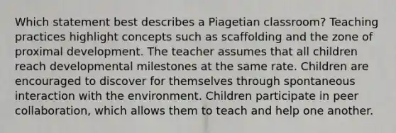 Which statement best describes a Piagetian classroom? Teaching practices highlight concepts such as scaffolding and the zone of proximal development. The teacher assumes that all children reach developmental milestones at the same rate. Children are encouraged to discover for themselves through spontaneous interaction with the environment. Children participate in peer collaboration, which allows them to teach and help one another.