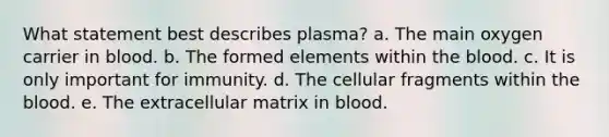 What statement best describes plasma? a. The main oxygen carrier in blood. b. The formed elements within the blood. c. It is only important for immunity. d. The cellular fragments within the blood. e. The extracellular matrix in blood.