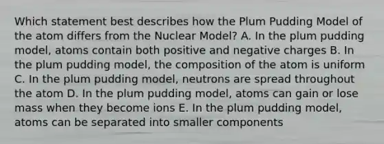 Which statement best describes how the Plum Pudding Model of the atom differs from the Nuclear Model? A. In the plum pudding model, atoms contain both positive and negative charges B. In the plum pudding model, the composition of the atom is uniform C. In the plum pudding model, neutrons are spread throughout the atom D. In the plum pudding model, atoms can gain or lose mass when they become ions E. In the plum pudding model, atoms can be separated into smaller components