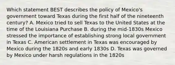 Which statement BEST describes the policy of Mexico's government toward Texas during the first half of the nineteenth century? A. Mexico tried to sell Texas to the United States at the time of the Louisiana Purchase B. during the mid-1830s Mexico stressed the importance of establishing strong local government in Texas C. American settlement in Texas was encouraged by Mexico during the 1820s and early 1830s D. Texas was governed by Mexico under harsh regulations in the 1820s