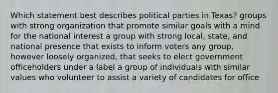 Which statement best describes political parties in Texas? groups with strong organization that promote similar goals with a mind for the national interest a group with strong local, state, and national presence that exists to inform voters any group, however loosely organized, that seeks to elect government officeholders under a label a group of individuals with similar values who volunteer to assist a variety of candidates for office