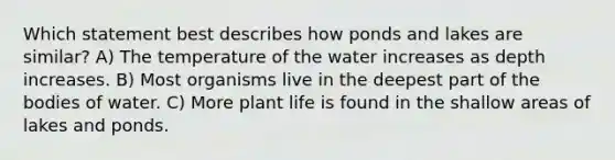 Which statement best describes how ponds and lakes are similar? A) The temperature of the water increases as depth increases. B) Most organisms live in the deepest part of the bodies of water. C) More plant life is found in the shallow areas of lakes and ponds.