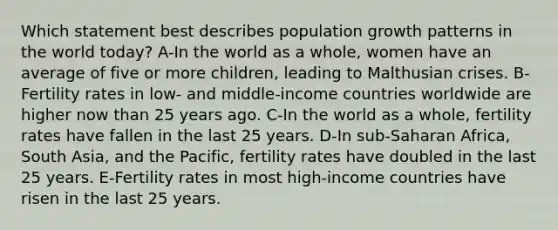 Which statement best describes population growth patterns in the world today? A-In the world as a whole, women have an average of five or more children, leading to Malthusian crises. B-Fertility rates in low- and middle-income countries worldwide are higher now than 25 years ago. C-In the world as a whole, fertility rates have fallen in the last 25 years. D-In sub-Saharan Africa, South Asia, and the Pacific, fertility rates have doubled in the last 25 years. E-Fertility rates in most high-income countries have risen in the last 25 years.