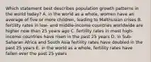 Which statement best describes population growth patterns in the world today? A. in the world as a whole, women have an average of five or more children, leading to Malthusian crises B. fertility rates in low- and middle-income countries worldwide are higher now than 25 years ago C. fertility rates in most high-income countries have risen in the past 25 years D. in Sub-Saharan Africa and South Asia fertility rates have doubled in the past 25 years E. in the world as a whole, fertility rates have fallen over the past 25 years