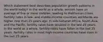 Which statement best describes population growth patterns in the world today? In the world as a whole, women have an average of five or more children, leading to Malthusian crises. Fertility rates in low- and middle-income countries worldwide are higher now than 25 years ago. In sub-Saharan Africa, South Asia, and the Pacific, fertility rates have doubled in the last 25 years. In the world as a whole, fertility rates have fallen in the last 25 years. Fertility rates in most high-income countries have risen in the last 25 years.