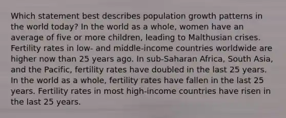 Which statement best describes population growth patterns in the world today? In the world as a whole, women have an average of five or more children, leading to Malthusian crises. Fertility rates in low- and middle-income countries worldwide are higher now than 25 years ago. In sub-Saharan Africa, South Asia, and the Pacific, fertility rates have doubled in the last 25 years. In the world as a whole, fertility rates have fallen in the last 25 years. Fertility rates in most high-income countries have risen in the last 25 years.