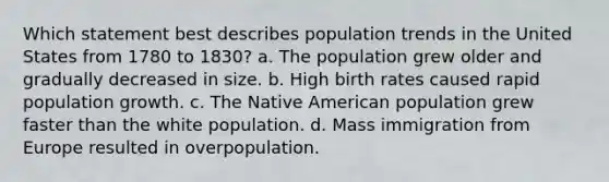 Which statement best describes population trends in the United States from 1780 to 1830? a. The population grew older and gradually decreased in size. b. High birth rates caused rapid population growth. c. The Native American population grew faster than the white population. d. Mass immigration from Europe resulted in overpopulation.