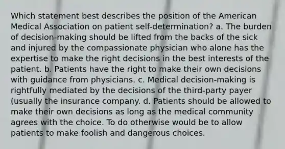 Which statement best describes the position of the American Medical Association on patient self-determination? a. The burden of decision-making should be lifted from the backs of the sick and injured by the compassionate physician who alone has the expertise to make the right decisions in the best interests of the patient. b. Patients have the right to make their own decisions with guidance from physicians. c. Medical decision-making is rightfully mediated by the decisions of the third-party payer (usually the insurance company. d. Patients should be allowed to make their own decisions as long as the medical community agrees with the choice. To do otherwise would be to allow patients to make foolish and dangerous choices.