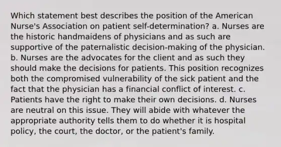 Which statement best describes the position of the American Nurse's Association on patient self-determination? a. Nurses are the historic handmaidens of physicians and as such are supportive of the paternalistic decision-making of the physician. b. Nurses are the advocates for the client and as such they should make the decisions for patients. This position recognizes both the compromised vulnerability of the sick patient and the fact that the physician has a financial conflict of interest. c. Patients have the right to make their own decisions. d. Nurses are neutral on this issue. They will abide with whatever the appropriate authority tells them to do whether it is hospital policy, the court, the doctor, or the patient's family.