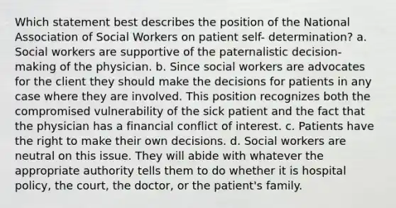 Which statement best describes the position of the National Association of Social Workers on patient self- determination? a. Social workers are supportive of the paternalistic decision-making of the physician. b. Since social workers are advocates for the client they should make the decisions for patients in any case where they are involved. This position recognizes both the compromised vulnerability of the sick patient and the fact that the physician has a financial conflict of interest. c. Patients have the right to make their own decisions. d. Social workers are neutral on this issue. They will abide with whatever the appropriate authority tells them to do whether it is hospital policy, the court, the doctor, or the patient's family.