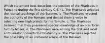 Which statement best describes the position of the Pharisees in Palestine during the first century C.E.? a. The Pharisees adopted the radical teachings of the Essenes. b. The Pharisees rejected the authority of the Romans and denied them a voice in selecting new high priests for the Temple. c. The Pharisees believed that they possessed special knowledge of an oral Torah told by Moses. d. The Pharisees were among the first and most enthusiastic converts to Christianity. e. The Pharisees rejected the possibility of an imminent arrival of the Messiah.