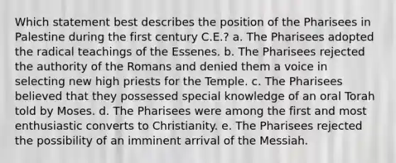 Which statement best describes the position of the Pharisees in Palestine during the first century C.E.? a. The Pharisees adopted the radical teachings of the Essenes. b. The Pharisees rejected the authority of the Romans and denied them a voice in selecting new high priests for the Temple. c. The Pharisees believed that they possessed special knowledge of an oral Torah told by Moses. d. The Pharisees were among the first and most enthusiastic converts to Christianity. e. The Pharisees rejected the possibility of an imminent arrival of the Messiah.