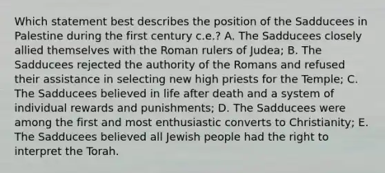 Which statement best describes the position of the Sadducees in Palestine during the first century c.e.? A. The Sadducees closely allied themselves with the Roman rulers of Judea; B. The Sadducees rejected the authority of the Romans and refused their assistance in selecting new high priests for the Temple; C. The Sadducees believed in life after death and a system of individual rewards and punishments; D. The Sadducees were among the first and most enthusiastic converts to Christianity; E. The Sadducees believed all Jewish people had the right to interpret the Torah.