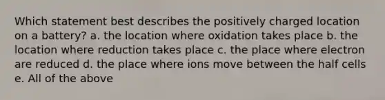 Which statement best describes the positively charged location on a battery? a. the location where oxidation takes place b. the location where reduction takes place c. the place where electron are reduced d. the place where ions move between the half cells e. All of the above