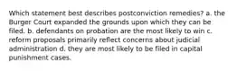 Which statement best describes postconviction remedies? a. the Burger Court expanded the grounds upon which they can be filed. b. defendants on probation are the most likely to win c. reform proposals primarily reflect concerns about judicial administration d. they are most likely to be filed in capital punishment cases.