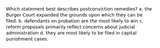 Which statement best describes postconviction remedies? a. the Burger Court expanded the grounds upon which they can be filed. b. defendants on probation are the most likely to win c. reform proposals primarily reflect concerns about judicial administration d. they are most likely to be filed in capital punishment cases.