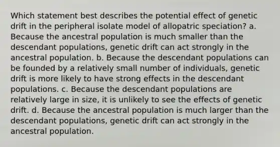 Which statement best describes the potential effect of genetic drift in the peripheral isolate model of allopatric speciation? a. Because the ancestral population is much smaller than the descendant populations, genetic drift can act strongly in the ancestral population. b. Because the descendant populations can be founded by a relatively small number of individuals, genetic drift is more likely to have strong effects in the descendant populations. c. Because the descendant populations are relatively large in size, it is unlikely to see the effects of genetic drift. d. Because the ancestral population is much larger than the descendant populations, genetic drift can act strongly in the ancestral population.