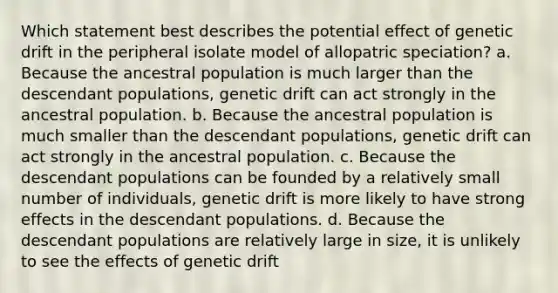 Which statement best describes the potential effect of genetic drift in the peripheral isolate model of allopatric speciation? a. Because the ancestral population is much larger than the descendant populations, genetic drift can act strongly in the ancestral population. b. Because the ancestral population is much smaller than the descendant populations, genetic drift can act strongly in the ancestral population. c. Because the descendant populations can be founded by a relatively small number of individuals, genetic drift is more likely to have strong effects in the descendant populations. d. Because the descendant populations are relatively large in size, it is unlikely to see the effects of genetic drift