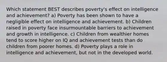 Which statement BEST describes poverty's effect on intelligence and achievement? a) Poverty has been shown to have a negligible effect on intelligence and achievement. b) Children raised in poverty face insurmountable barriers to achievement and growth in intelligence. c) Children from wealthier homes tend to score higher on IQ and achievement tests than do children from poorer homes. d) Poverty plays a role in intelligence and achievement, but not in the developed world.