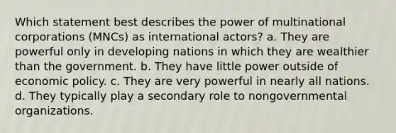 Which statement best describes the power of multinational corporations (MNCs) as international actors? a. They are powerful only in developing nations in which they are wealthier than the government. b. They have little power outside of <a href='https://www.questionai.com/knowledge/kWbX8L76Bu-economic-policy' class='anchor-knowledge'>economic policy</a>. c. They are very powerful in nearly all nations. d. They typically play a secondary role to nongovernmental organizations.