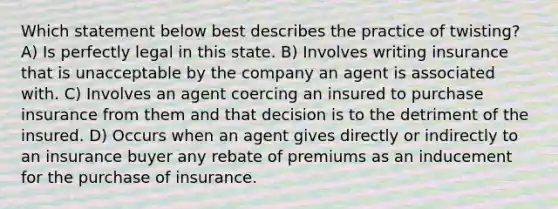 Which statement below best describes the practice of twisting? A) Is perfectly legal in this state. B) Involves writing insurance that is unacceptable by the company an agent is associated with. C) Involves an agent coercing an insured to purchase insurance from them and that decision is to the detriment of the insured. D) Occurs when an agent gives directly or indirectly to an insurance buyer any rebate of premiums as an inducement for the purchase of insurance.